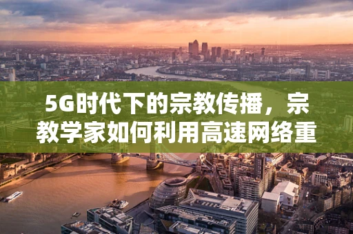 5G时代下的宗教传播，宗教学家如何利用高速网络重塑信仰交流？