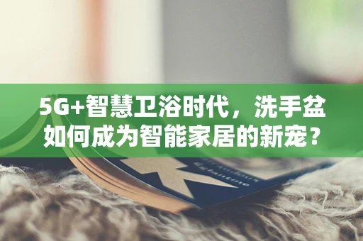 5G+智慧卫浴时代，洗手盆如何成为智能家居的新宠？