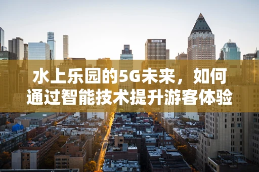 水上乐园的5G未来，如何通过智能技术提升游客体验？