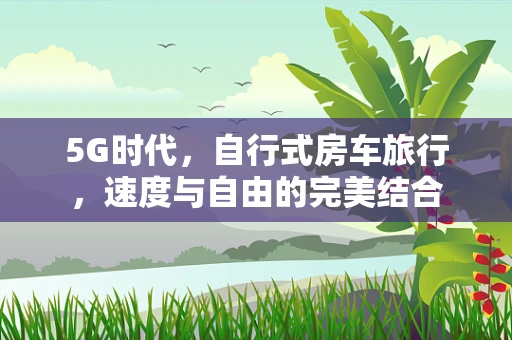 5G时代，自行式房车旅行，速度与自由的完美结合