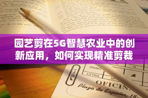 园艺剪在5G智慧农业中的创新应用，如何实现精准剪裁与高效管理？