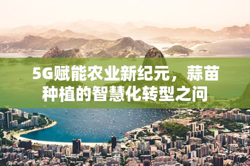 5G赋能农业新纪元，蒜苗种植的智慧化转型之问
