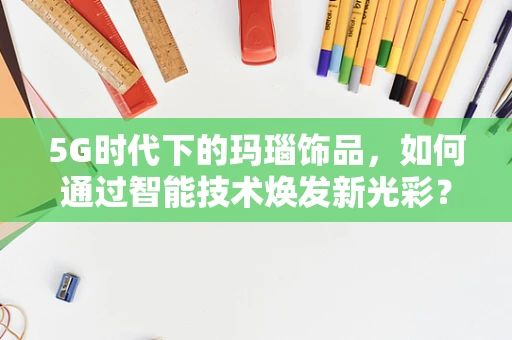 5G时代下的玛瑙饰品，如何通过智能技术焕发新光彩？
