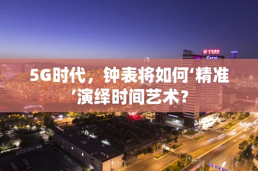 5G时代，钟表将如何‘精准’演绎时间艺术？