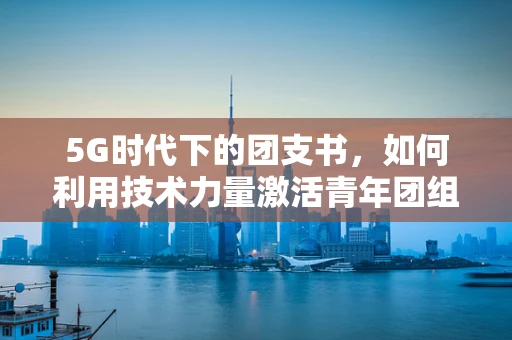 5G时代下的团支书，如何利用技术力量激活青年团组织的创新活力？