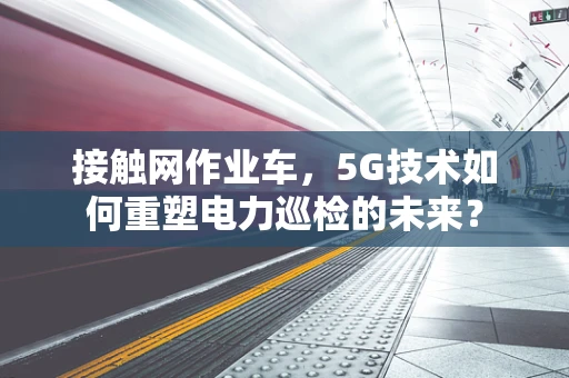 接触网作业车，5G技术如何重塑电力巡检的未来？