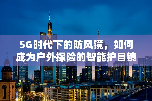 5G时代下的防风镜，如何成为户外探险的智能护目镜？