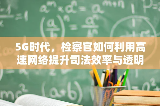 5G时代，检察官如何利用高速网络提升司法效率与透明度？