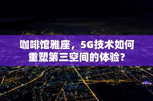 咖啡馆雅座，5G技术如何重塑第三空间的体验？