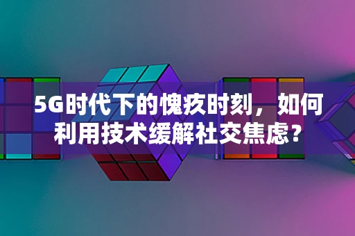 5G时代下的愧疚时刻，如何利用技术缓解社交焦虑？