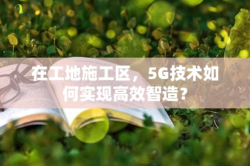 在工地施工区，5G技术如何实现高效智造？