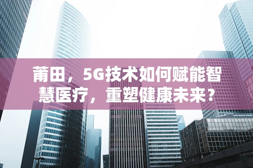 莆田，5G技术如何赋能智慧医疗，重塑健康未来？