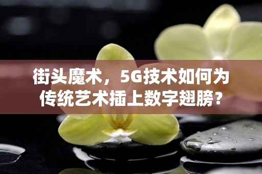 街头魔术，5G技术如何为传统艺术插上数字翅膀？