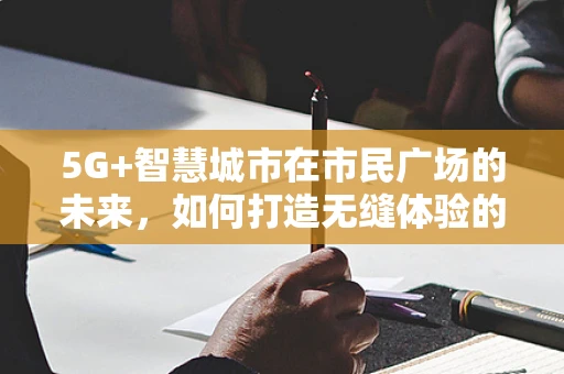 5G+智慧城市在市民广场的未来，如何打造无缝体验的互动空间？