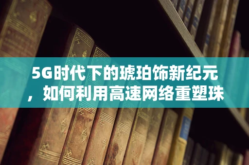 5G时代下的琥珀饰新纪元，如何利用高速网络重塑珠宝消费体验？