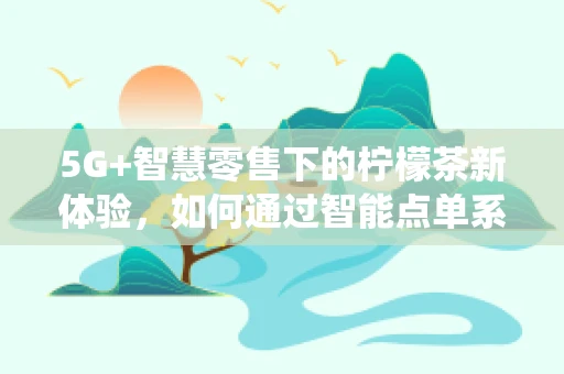 5G+智慧零售下的柠檬茶新体验，如何通过智能点单系统提升顾客满意度？