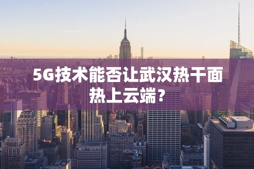 5G技术能否让武汉热干面热上云端？