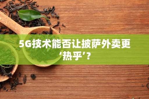 5G技术能否让披萨外卖更‘热乎’？