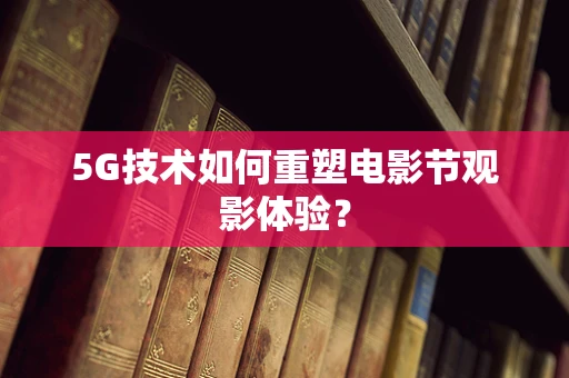 5G技术如何重塑电影节观影体验？