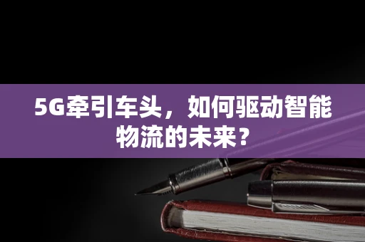 5G牵引车头，如何驱动智能物流的未来？