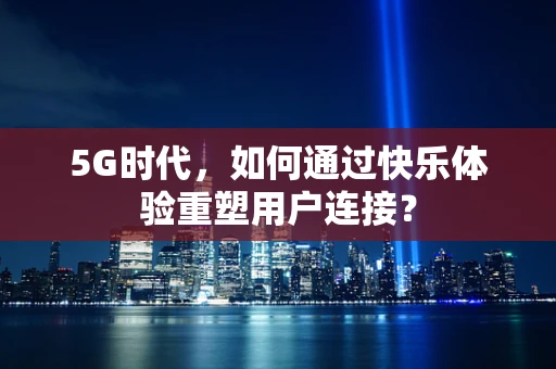 5G时代，如何通过快乐体验重塑用户连接？