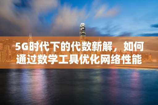 5G时代下的代数新解，如何通过数学工具优化网络性能？