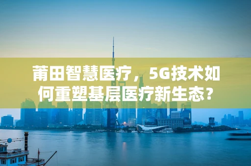 莆田智慧医疗，5G技术如何重塑基层医疗新生态？