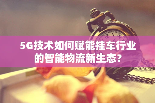 5G技术如何赋能挂车行业的智能物流新生态？