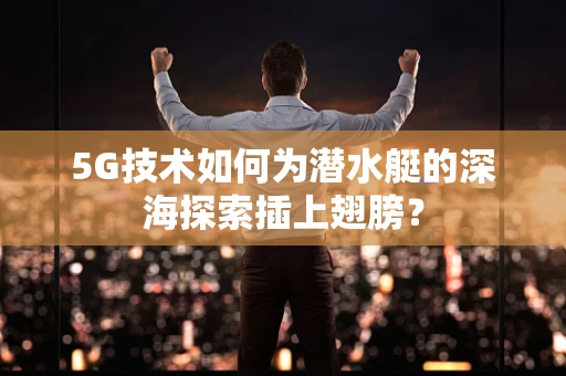 5G技术如何为潜水艇的深海探索插上翅膀？