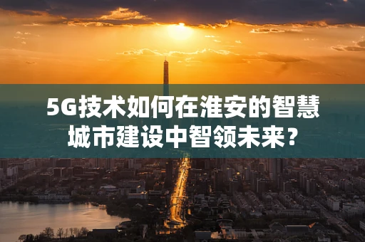 5G技术如何在淮安的智慧城市建设中智领未来？