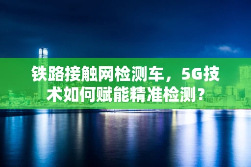 铁路接触网检测车，5G技术如何赋能精准检测？