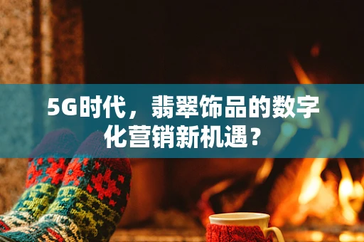 5G时代，翡翠饰品的数字化营销新机遇？