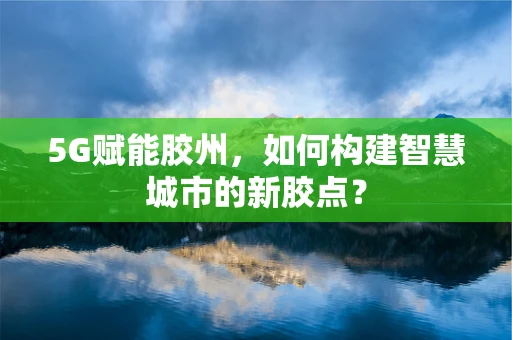 5G赋能胶州，如何构建智慧城市的新胶点？