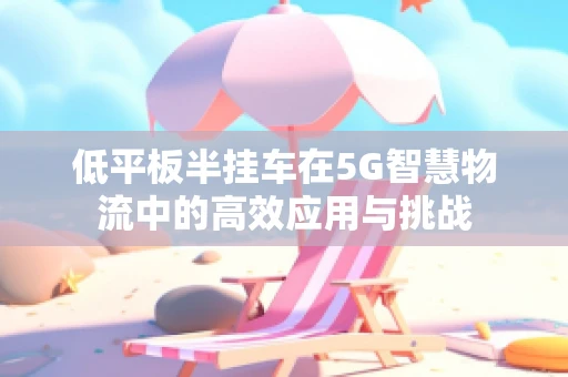 低平板半挂车在5G智慧物流中的高效应用与挑战