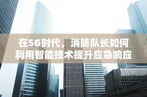 在5G时代，消防队长如何利用智能技术提升应急响应速度？