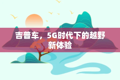 吉普车，5G时代下的越野新体验