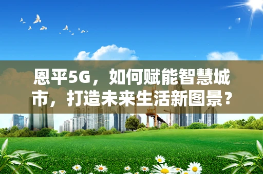 恩平5G，如何赋能智慧城市，打造未来生活新图景？