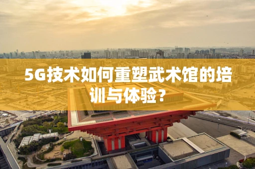 5G技术如何重塑武术馆的培训与体验？