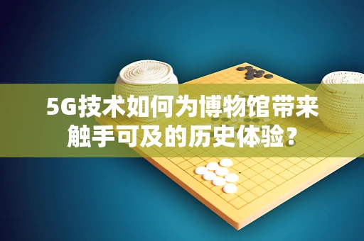 5G技术如何为博物馆带来触手可及的历史体验？