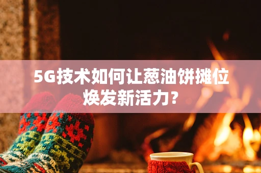 5G技术如何让葱油饼摊位焕发新活力？