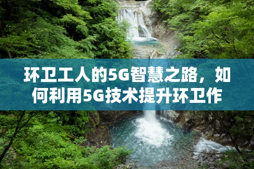环卫工人的5G智慧之路，如何利用5G技术提升环卫作业效率？