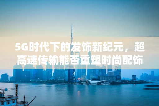 5G时代下的发饰新纪元，超高速传输能否重塑时尚配饰的未来？