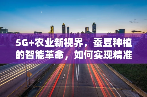 5G+农业新视界，蚕豆种植的智能革命，如何实现精准灌溉与病虫害监测？