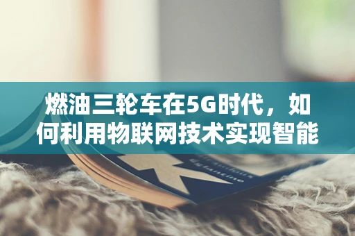 燃油三轮车在5G时代，如何利用物联网技术实现智能化改造？