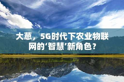 大葱，5G时代下农业物联网的‘智慧’新角色？