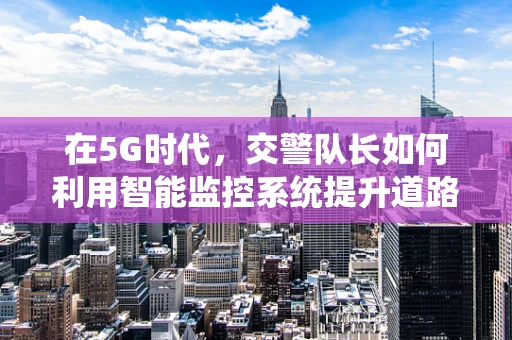 在5G时代，交警队长如何利用智能监控系统提升道路管理效率？