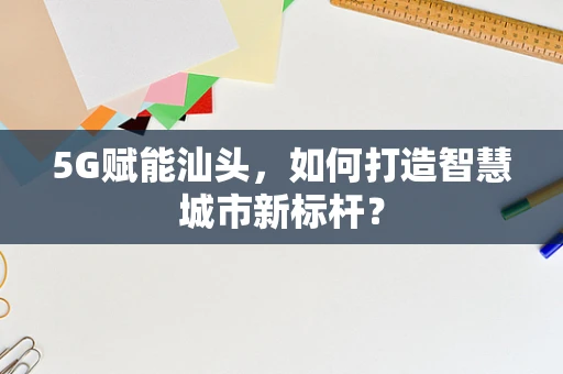 5G赋能汕头，如何打造智慧城市新标杆？