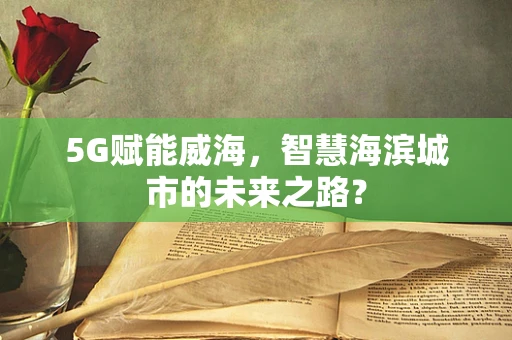 5G赋能威海，智慧海滨城市的未来之路？