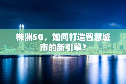株洲5G，如何打造智慧城市的新引擎？