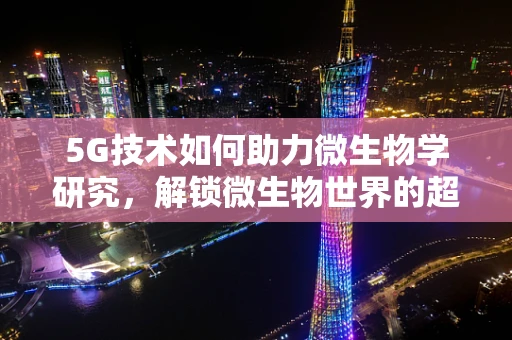 5G技术如何助力微生物学研究，解锁微生物世界的超时空视角？